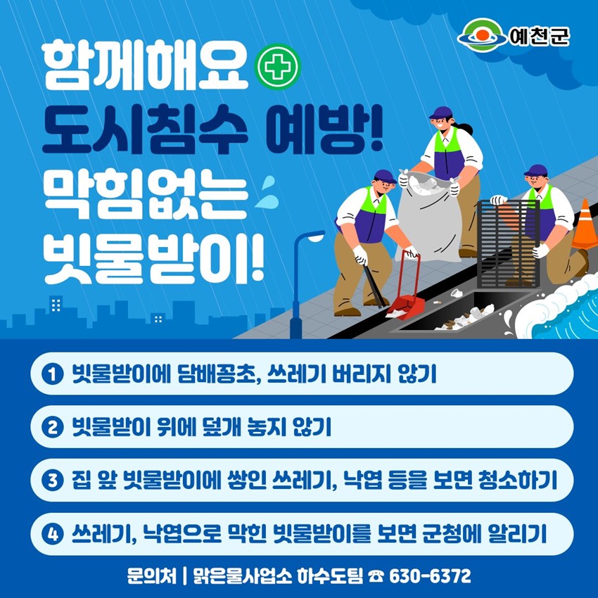 함께해요 도시침수 예방! 막힘없는 빗물받이! ① 빗물받이에 담배꽁초, 쓰레기 버리지 않기 ② 빗물받이 위에 덮개 놓지 않기 ③ 집 앞 빗물받이에 쌓인 쓰레기, 낙엽 등을 보면 청소하기 ④ 쓰레기, 낙엽으로 막힌 빗물받이를 보면 군청에 알리기 문의처 : 맑은물사업소 하수도팀 ☎630-6372